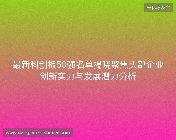 最新科创板50强名单揭晓聚焦头部企业创新实力与发展潜力分析